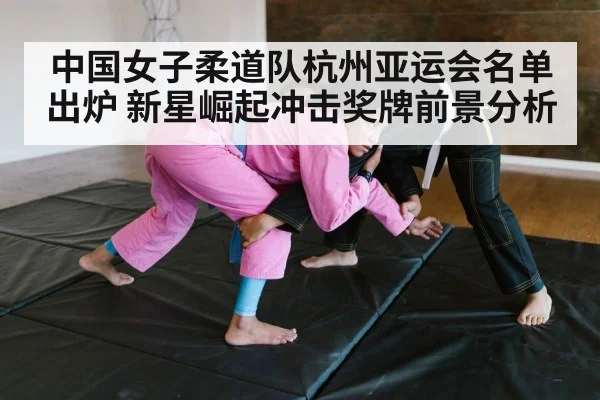 中国女子柔道队杭州亚运会名单出炉 新星崛起冲击奖牌前景分析