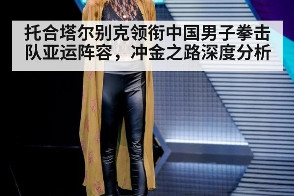 托合塔尔别克领衔中国男子拳击队亚运阵容，冲金之路深度分析
