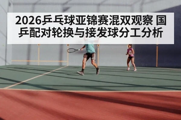 2026乒乓球亚锦赛混双观察 国乒配对轮换与接发球分工分析